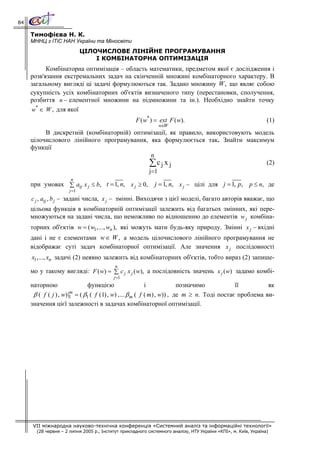 84

     Тимофієва Н. К.
     МННЦ з ІТіС НАН України та Міносвіти
                             ЦІЛОЧИСЛОВЕ ЛІНІЙНЕ ПРОГРАМУВАННЯ
                                 І КОМБІНАТОРНА ОПТИМІЗАЦІЯ
           Комбінаторна оптимізація – область математики, предметом якої є дослідження і
     розв'язання екстремальних задач на скінченній множині комбінаторного характеру. В
     загальному вигляді ці задачі формулюються так. Задано множину W , що являє собою
     сукупність усіх комбінаторних об'єктів визначеного типу (перестановки, сполучення,
     розбиття n − елементної множини на підмножини та ін.). Необхідно знайти точку
     w* ∈ W , для якої
                                                    F ( w* ) = ext F ( w).                                       (1)
                                                               w∈W
          В дискретній (комбінаторній) оптимізації, як правило, використовують модель
     цілочислового лінійного програмування, яка формулюється так. Знайти максимум
     функції
                                             n
                                            ∑c j x j                               (2)
                                            j=1
                      n
     при умовах ∑ atj x j ≤ b, t = 1, n, x j ≥ 0,            j = 1, n, x j − цілі для j = 1, p, p ≤ n, де
                      j =1
     c j , atj , b j − задані числа, x j − змінні. Виходячи з цієї моделі, багато авторів вважає, що
     цільова функція в комбінаторній оптимізації залежить від багатьох змінних, які пере-
     множуються на задані числа, що неможливо по відношенню до елементів w j комбіна-
     торних об'єктів w = ( w1,..., wn ), які можуть мати будь-яку природу. Змінні x j − вхідні
     дані і не є елементами w ∈ W , а модель цілочислового лінійного програмування не
     відображає суті задач комбінаторної оптимізації. Але значення x j послідовності
     x1,..., xn задачі (2) неявно залежить від комбінаторних об'єктів, тобто вираз (2) запише-
                                           n
     мо у такому вигляді: F ( w) = ∑ c j x j ( w), а послідовність значень x j ( w) задамо комбі-
                                          j =1
     наторною                 функцією                    і             позначимо           її         як
                       m
      β ( f ( j ) , w)|1 = ( β1 ( f (1) , w) ,... β m ( f ( m) , w)) , де m ≥ n. Тоді постає проблема ви-
     значення цієї залежності в задачах комбінаторної оптимізації.




      VII міжнародна науково-технічна конференція «Системний аналіз та інформаційні технології»
       (28 червня – 2 липня 2005 р., Інститут прикладного системного аналізу, НТУ України «КПІ», м. Київ, Україна)
 