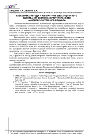 86

     Хандрига П.А., Яценко В.А.
     Институт прикладного системного анализа НТУУ «КПИ», Институт космических исследований
              РАЗРАБОТКА МЕТОДА И АЛГОРИТМОВ ДИСТАНЦИОННОГО
                   ОЦЕНИВАНИЯ СОСТОЯНИЯ РАСТИТЕЛЬНОСТИ
                       НА ОСНОВЕ СИСТЕМНОГО ПОДХОДА
           Соотношение биохимических компонентов в растениях является важным резуль-
     татом мониторинга состояния растительности и часто требует оценивания в таких об-
     ластях как экология и сельское хозяйство. Количество хлорофилла является важным
     показателем для анализа состояния растений. Задача оценивания хлорофилла является
     сложной, так как требует учета таких факторов как вид растения, фазу вегетации, вла-
     гоемкость, тип почвы, уровень проективного покрытия и других.
           Традиционно такая задача решается на основе анализа коэффициентов отражения
     солнечного излучения от поверхности Земли в различных диапазонах длин волн. Суще-
     ствует ряд подходов на основе использования вегетационных индексов, позволяющих
     оценить содержание хлорофилла с приемлемой точностью, когда почва закрыта расти-
     тельностью на 100% и относится к одному виду. В настоящее время ведутся исследова-
     ния и разрабатываются новые методы для оценивания содержания хлорофилла в расти-
     тельности с учетом многих факторов[1,2,3].
           Предлагается метод, который базируется на последовательном решении ряда за-
     дач, в результате чего удается построить математическую модель содержания биохи-
     мических компонентов в растительности с учетом типа растений, типа почвы и проек-
     тивного покрытия.
           Разработано программное обеспечение для получения спектральных данных со
     спектрометра; вычисление значения хлорофилла на основе предложенного метода и
     сохранение результатов в базе данных. Программное обеспечение разработано в иссле-
     довательском и пользовательском вариантах и не имеет аналогов.
                                              Список литературы
         1. S.M.Kochubey, V.A. Yatsenko. Monitoring system for agricultural crops on chlorophyll basis.
            SPIE 10th International Symposium Remote Sensing 8-12 September 2003, Barcelona, Spain,
            Vol. 5232-07.
         2. V. A. Yatsenko, P. Khandriga. An application of the principal components method for
            chlorophyll content estimation in vegetation // System Technology: Proc. of Regional Inter-
            Universities Scientific Works. – Vol. 2(31). -Dnepropetrovsk, - 2004.-P. 83-91.
         3. Zarko-Tejada P.J., Pushnik J.C., Dobrowski S., Ustin S.L. Steady-state chlorophyll a fluores-
            cence detection from canopy derivative reflectance and double peak red edge effect. // Remote
            Sens. Environ. - 2003. - 84. - P. 283-294.




     VII міжнародна науково-технічна конференція «Системний аналіз та інформаційні технології»
       (28 червня – 2 липня 2005 р., Інститут прикладного системного аналізу, НТУ України «КПІ», м. Київ, Україна)
 