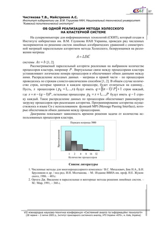 87

Чистякова Т.В., Майстренко А.С.
Институт кибернетики им. В.М. Глушкова НАН, Национальный технический университет
“Киевский политехнический институт”
                 ОБ ОДНОЙ РЕАЛИЗАЦИИ МЕТОДА ХОЛЕССКОГО
                         НА КЛАСТЕРНОЙ СИСТЕМЕ
     На суперкомпьютере для информационных технологий (СКИТ), который создан в
Институте кибернетики им. В.М. Глушкова НАН Украины, проведен ряд численных
экспериментов по решению систем линейных алгебраических уравнений с симметрич-
ной матрицей параллельным алгоритмом метода Холесского, базирующимся на разло-
жении матрицы
                                                    A = LDLT
системы Ax = b [1, 2].
     Рассматриваемый параллельный алгоритм реализован на выбранном количестве
процессоров кластера, например P . Виртуальные связи между процессорами кластера
устанавливают логические номера процессоров и обеспечивают обмен данными между
ними. Распределение исходных данных – матрицы и правой части – по процессорам
проводилось по строкам слоисто-циклическим способом [1, 2]. В общем случае количе-
ство строк, которые хранятся в каждом процессоре, будет отличаться на единицу..
                                                                        [
Пусть, s процессоров ( pk = 1,..., s ) будут иметь q = (n − 1) / P + 1 строк каждый, ]
где s = n − (q − 1) P , остальные процессоры pk = s + 1,..., P будут иметь q − 1 стро-
ку каждый. Такое распределение данных по процессорам обеспечивает равномерную
загрузку процессоров при реализации алгоритма. Программирование алгоритма осуще-
ствлялось в языке Си с использованием функций MPI (Message Passing Interface), кото-
рые обеспечивали обмен данными между процессорами.
     Диаграмма показывает зависимость времени решения задачи от количества ис-
пользованных процессоров кластера.
                                                Порядок матрицы 5000
                               Время решения




                                               1   2    4   8 16 32
                                               Количество процессоров

                                               Список литературы
    1. Численные методы для многопроцессорного комплекса / В.С. Михалевич, Бик Н.А., Б.Н.
       Брусникин и др. / под ред. И.Н. Молчанова. – М.: Издание ВВИА им. проф. Н.Е. Жуков-
       ского, 1986. – 401с.
    2. Ортега Дж. Введение в параллельные и векторные методы решения линейных систем. –
       М.: Мир, 1991, – 368 с.




VII міжнародна науково-технічна конференція «Системний аналіз та інформаційні технології»
  (28 червня – 2 липня 2005 р., Інститут прикладного системного аналізу, НТУ України «КПІ», м. Київ, Україна)
 