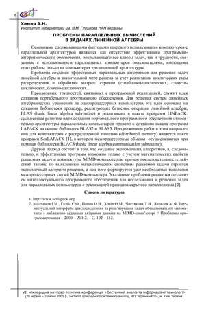 8

    Химич А.Н.
    Институт кибернетики им. В.М. Глушкова НАН Украины
                        ПРОБЛЕМЫ ПАРАЛЛЕЛЬНЫХ ВЫЧИСЛЕНИЙ
                            В ЗАДАЧАХ ЛИНЕЙНОЙ АЛГЕБРЫ
         Основными сдерживающими факторами широкого использования компьютеров с
    параллельной архитектурой являются как отсутствие эффективного программно-
    алгоритмического обеспечения, покрывающего все классы задач, так и трудности, свя-
    занные с использованием параллельных компьютеров пользователями, имеющими
    опыт работы только на компьютерах традиционной архитектуры.
         Проблема создания эффективных параллельных алгоритмов для решения задач
    линейной алгебры в значительной мере решена за счет реализации циклических схем
    распределения и обработки матриц: строчно (столбцово)-циклических, слоисто-
    циклических, блочно-циклических.
         Преодолению трудностей, связанных с программной реализацией, служит идея
    создания портабельного программного обеспечения. Для решения систем линейных
    алгебраических уравнений на однопроцессорных компьютерах эта идея основана на
    создании библиотеки процедур, реализующих базисные операции линейной алгебры,
    BLAS (basic linear algebra subroutine) и реализована в пакете программ LINPACK.
    Дальнейшее развитие идеи создания портабельного программного обеспечения относи-
    тельно архитектуры параллельных компьютеров привело к созданию пакета программ
    LAPACK на основе библиотек BLAS2 и BLAS3. Продолжением работ в этом направле-
    нии для компьютеров с распределенной памятью (distributed memory) является пакет
    программ ScaLAPACK [1], в котором межпроцессорные обмены осуществляются при
    помощи библиотеки BLACS (basic linear algebra communication subroutine).
         Другой подход состоит в том, что создание экономичных алгоритмов, а, следова-
    тельно, и эффективных программ возможно только с учетом математических свойств
    решаемых задач и архитектуры MIMD-компьютеров, причем последовательность дей-
    ствий такова: по выявленным математическим свойствам решаемой задачи строится
    экономичный алгоритм решения, а под него формируется уже необходимая топология
    межпроцессорных связей MIMD-компьютера. Указанные проблемы решаются создани-
    ем интеллектуального программного обеспечения для исследования и решения задач
    для параллельных компьютеров с реализацией принципа скрытого параллелизма [2].
                                             Список литературы
        1. http://www.scalapack.org.
        2. Молчанов І.М., Галба Є.Ф., Попов О.В., Хіміч О.М., Чистякова Т.В., Яковлев М.Ф. Інте-
           лектуальний інтерфейс для дослідження та розв’язування задач обчислювальної матема-
           тики з наближено заданими вхідними даними на MIMD-комп’ютері // Проблемы про-
           граммирования – 2000. – №1-2. – С. 102 – 112.




    VII міжнародна науково-технічна конференція «Системний аналіз та інформаційні технології»
      (28 червня – 2 липня 2005 р., Інститут прикладного системного аналізу, НТУ України «КПІ», м. Київ, Україна)
 