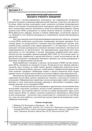 92

     Адоладов К. Г.
     Московский авиационный институт (технический университет)
                                КВАЛИМЕТРИЧЕСКИЙ МОНІТОРИНГ
                                 ВЫСШЕГО УЧЕБНОГО ЗАВЕДЕНИЯ
           Интерес к автоматизированному мониторингу, как современному инструменту
     контроля состояния и управления образовательной отраслью, cуществует уже давно [1].
     В основе любой системы мониторинга лежат показатели состояния контролируемого
     объекта или явления. В квалиметрическом мониторинге приходится работать в основ-
     ном с показателями качества, имеющими по своей сути субъективную природу. Оценка
     качества всего ВУЗа складывается из оценок качества объектов, входящих в состав
     ВУЗа (факультеты, кафедры, научные и учебные лаборатории, студенческие группы и
     т.д.) Каждый из этих объектов оценивается по совокупности показателей (векторному
     критерию).
           Для сопоставления качества функционирования разнородных объектов, входящих
     в состав ВУЗа, необходимо осуществлять скаляризацию векторных критериев. В на-
     стоящее время это осуществляется с помощью известных формальных методов: взве-
     шенной суммы, идеальной точки, парных сравнений и т.д. К сожалению, эти методы не
     позволяют учитывать разнородность компонент векторов (лексических, числовых) и их
     взаимозависимость по предпочтениям. Эти принципиальные затруднения могут быть
     преодолены за счет интеграции в систему мониторинга разработанной нами ориги-
     нальной системе поддержки принятия решений DSS UTES. [2] Эта система имеет ха-
     рактер оболочки, инвариантна к предметной области, и может использоваться как эф-
     фективный инструмент скаляризации векторного критерия для случая разнородных и
     зависимых по предпочтениям показателей.
           Нами разработана и внедрена в опытную эксплуатацию в МАИ система монито-
     ринга ВУЗа, основанная на указанном подходе. Руководители всех уровней, работая с
     системой, могут получать на любой момент времени обобщенные показатели подчи-
     ненных им объектов (учебных, научных, хозяйственных). Иерархический характер сис-
     темы позволяет «раскрыть» обобщенные оценки и увидеть показатели более низких
     уровней, вплоть до уровня качества работы отдельных кафедр и даже преподавателей.
           Фундаментом квалиметрической системы мониторинга является информационно-
     справочная система (база данных), хранящая все сведения о деятельности студентов и
     сотрудников. Информационно-справочная система автоматизирует работу деканатов и
     ректората в части выполнения рутинных процедур и обеспечивает поддержку управ-
     ляющих решений, за счет внедрения СППР.
           С целью максимальной простоты внедрения и практического использования была
     использована технология удаленного доступа (служб терминалов и удаленных источ-
     ников данных). Это позволяет работать системе в условиях разнородного парка техни-
     ческих средств ВУЗа, не требует установки специального программного обеспечения
     на всех компьютерах – достаточно лишь подключения их к локальной сети или Интер-
     нет, далее они могут работать с системой при наличии правильной авторизации и иден-
     тификации компьютера.
                                              Список литературы
         1. Майоров А.Н. Мониторинг в образовании. – М., 1998г.
         2. Бомас В.В., Сурков В.В., Хахулин Г.Ф., Судаков В.А. Применение системы поддержки
            решений DSS/UTES в задачах мониторинга иерархических структур // Приборы и сис-
            темы. Управление, Контроль, Диагностика, N9, М.: Научтехлитиздат, 2001




     VII міжнародна науково-технічна конференція «Системний аналіз та інформаційні технології»
       (28 червня – 2 липня 2005 р., Інститут прикладного системного аналізу, НТУ України «КПІ», м. Київ, Україна)
 