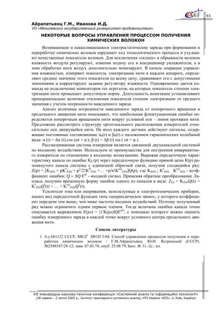 93

Айрапетьянц Г.М., Иванова И.Д.
УО «Могилевский государственный университет продовольствия»
     НЕКОТОРЫЕ ВОПРОСЫ УПРАВЛЕНИЯ ПРОЦЕССОМ ПОЛУЧЕНИЯ
                    ХИМИЧЕСКИХ ВОЛОКОН
      Возникающие и накапливающиеся электростатические заряды при формовании и
переработке химических волокон нарушают ход технологического процесса и ухудша-
ют качественные показатели волокон. Для исключения «склеек» и обрывности волокон
влажность воздуха регулируют, изменяя подачу его в кондиционер увлажнителя, а в
зоне обработки нити воздух дополнительно ионизируют. В начале операции управле-
ния влажностью, измеряют показатель электризации нити в каждом аппарате, опреде-
ляют среднее значение этого показателя по всему цеху, сравнивают его с допустимыми
значениями и корректируют задание регулятору влажности. Одновременно дается ко-
манда на подключение ионизаторов тех агрегатов, на которых показатель степени элек-
тризации нити превышает допустимую норму. Длительность ионизации устанавливают
пропорционально величине отклонения показателя степени электризации от среднего
значения с учетом погрешности наведенного заряда.
      Анализ величины погрешности наведенного заряда от поперечного вращения и
продольного движения нити показывает, что наибольшая флюктуационная ошибка оп-
ределяется поперечным вращением нити вокруг условной оси – линия протяжки нити.
Предложено рассмотреть структуру ортогонального расположения измерителей отно-
сительно оси движущейся нити. На вход каждого датчика действуют сигналы, содер-
жащие постоянные составляющие α0(r) и β0(r) c наложением гармонических колебаний
вида: α (t) = Δα (t) cos (ωt + φ ); β (t) = Δβ (t) sin ( ωt + φ ).
      Рассматриваемая система измерения является связанной двухканальной системой
по входному воздействию. Используем ее преимущества для построения инвариантно-
го измерителя по отношению к входному возмущению. Выражая передаточную харак-
теристику канала по ошибке КZ (p) через передаточную функцию прямой цепи К(р) ра-
зомкнутого канала системы с единичной обратной связи, получим сходящийся ряд:
Z(p) = [KZ(0) + pKΙZ(0) + p2/2!KΙΙZ(0) +… +p/n!K(n)Z(0)]Q(p), где KZ(0) ; KΙZ(0)… K(n)Z(0) - коэф-
фициент ошибки; Q = ΔQ·Ept - входной сигнал. Применяя обратное преобразование Ла-
пласа, получим временную форму ошибок одного из каналов в виде: Z(t) = KZ(0)Q(t) +
KΙZ(0)QΙ(t) + … + K(n)Z(0)Qn(t).
      Усилители тока или напряжения, используемые в электротехнических приборах,
имеют вид передаточной функции типа «апериодическое звено», у которого коэффици-
ент передачи тем выше, чем ниже частоты входных воздействий. Поэтому полученный
ряд можно ограничить одним первым членом. Тогда величина ошибки канала точно
описывается выражением Z(jω) = |1/K(jω)|QEjωt, с помощью которого можно оценить
ошибку измеренного заряда в каждой точке вокруг условного центра продольного дви-
жения нити.
                                         Список литературы
                                   2
    1. А.с.681122 СССР, МКЛ D01D 5/04. Способ управления процессом получения и пере-
       работки химических волокон / Г.М.Айрапетьянц, Ю.Н. Ястремский (СССР).
       №2588547/28-12; заяв. 07.03.78; опуб. 25.08.79, Бюл. № 31.-2с.: ил.




 VII міжнародна науково-технічна конференція «Системний аналіз та інформаційні технології»
  (28 червня – 2 липня 2005 р., Інститут прикладного системного аналізу, НТУ України «КПІ», м. Київ, Україна)
 