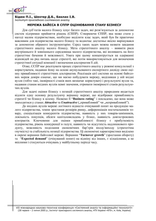 94

     Бідюк П.І., Шехтер Д.Б., Баклан І.В.
     Інститут прикладного системного аналізу
                МЕРЕЖА БАЙЄСА В СППР ОЦІНЮВАННЯ СТАНУ БІЗНЕСУ
          Для суб’єктів малого бізнесу існує багато задач, які розв’язуються за допомогою
     систем підтримки прийняття рішень (СППР). Створюючи СППР, яка може стати у
     нагоді малим підприємствам, необхідно виділити клас задач, який був би практично
     важливим для підприємства малого бізнесу та водночас достатньо якісно вирішувався
     за допомогою обраного інструментарію. Серед таких задач можна назвати завдання
     стратегічного аналізу малого бізнесу. Мета стратегічного аналізу – виявити риси
     внутрішнього й зовнішнього середовища малого підприємства, які впливають на його
     стратегічне бачення й можливості. Увага при цьому концентрується на одержанні
     відповідей на ряд питань щодо стратегії, які потім використовуються для визначення
     стратегічної ситуації компанії і визначення альтернатив її дій.
          Отже, ССПР має реалізувати процес стратегічного аналізу у режимі консультації з
     користувачем, надавши йому на основі акумульованого експертного досвіду свою оці-
     нку привабливості стратегічних альтернатив. Реалізація цієї системи на основі байєсо-
     вих мереж довіри означає, що ми маємо побудувати мережу, виділивши у ній вхідні
     вузли (тобто такі, імовірності станів яких визначає користувач) і результуючі вузли та,
     надавши станам вхідних вузлів певні значення, отримати імовірності станів результую-
     чих вузлів.
          Для задачі оцінки бізнесу з позицій стратегічного аналізу природним видається
     відлити одну основну результуючу вершину мережі, що відображає привабливість
     стратегії чи бізнесу в цілому. Назвемо її “Business rating” і покладемо, що вона може
     знаходитися у станах Attractive та Unattractive („привабливий” чи „непривабливий”).
          До вхідних вузлів мережі логічного віднести очікуваний попит на продукцію ма-
     лого підприємства, темпи зростання розмірів ринку, диференціація постачальників то-
     вару, спеціалізація конкурентів підприємства, наявність у них товарів-замінників,
     лояльність покупців, обсяги капіталовкладень у бізнес, наявність довгострокових
     контрактів. Ключовими для оцінки привабливості бізнесу є прибутковість
     підприємства, рівень конкуренції в галузі, наявність чи відсутність надлишкового про-
     дукту, можливість подолання економічних бар’єрів входу/виходу (стратегічна
     гнучкість) та стабільність позиції підприємства. Ці економічні характеристики виділено
     в окремі вершини байєсової мережі. Вершини “Turnover growth” (зростання обороту)
     та “Expected demand” (очікуваний попит) на відміну від інших, є кількісними, а не
     якісними і стосуються очікувань у майбутньому періоді часу.




     VII міжнародна науково-технічна конференція «Системний аналіз та інформаційні технології»
       (28 червня – 2 липня 2005 р., Інститут прикладного системного аналізу, НТУ України «КПІ», м. Київ, Україна)
 