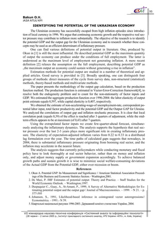 95

Bakun O.V.
IASA NTUU KPI
        IDENTIFYING THE POTENTIAL OF THE UKRAINIAN ECONOMY
       The Ukrainian economy has successfully escaped from high inflation episodes since introduc-
tion of local currency in 1996. We argue that continuing economic growth and the respective real sec-
tor pressure may contribute to inflation more substantially. The objective of the research is to identify
the potential GDP and the output gap for the Ukrainian economy and to research whether these con-
cepts may be used as an efficient determinant of inflationary pressure.
       One can find various definitions of potential output in literature. One, produced bу
Okun in [1] is still the most influential. He described potential GDP as the maximum quantity
of output the economy can produce under the conditions of full employment. The latter is
understood as the maximum level of employment not generating inflation. A more recent
definition [2] relaxes the assumption on the full employment, describing potential GDP as
„the maximum output an economy could sustain without generating a rise in inflation”.
       Estimation methods for potential output are studied in a number of theoretical and ap-
plied articles. Good survey is provided in [3]. Broadly speaking, one can distinguish four
groups of methods: direct measures of the cycle from survey data, non-structural (statistical)
methods, theory-based methods and multivariate methods.
       The paper presents the methodology of the output gap calculation, based on the production
function method. The production function is estimated in Vector-Error-Correction framework[4], to
resolve both the endogeneity problem and to count for the non-stationarity of factor inputs and
GDP. We estimated the aggregate production function over 1996-2004: the labor elasticity of output
point estimate equals 0,597, while capital elasticity is 0,407, respectively.
       We obtained the estimate of non-accelerating-wage-of unemployment-rate, correspondent po-
tential labor input, total factor productivity and the potential GDP and the Output GAP for Ukraine.
We analyzed the correlations of output gap and inflation stochastic processes. It is clear that local
correlation peak (equals 0,39) of the effect is reached after 3 quarters of adjustment, while the mid-
term effects appears to be at maximum (of 0,43) after 7 quarters.
       Using the extrapolated factor inputs we create few-quarter-ahead forecast, simultane-
ously analyzing the inflationary dynamics. The analysis supports the hypothesis that real sec-
tor pressure over the last 2-3 years plays more significant role in creating inflationary pres-
sure. The elasticity of expectation-adjusted inflation varies from 0.22 to 0.33 in a distributed
lag formulation over the year. The time paths of calculated gaps suggests that nowadays, in
2004, there is substantial inflationary pressure originating from booming real sector, and the
inflation may accelerate in the nearest future.
       The analysis suggests that currently policymakers while conducting monetary and fiscal
policy have to look thoroughly at real sector behavior, rather than on money and inflation
only, and adjust money supply or government expansion accordingly. To achieve balanced
growth paths and sustain growth it is wise to minimize social welfare-consuming deviations
of the Actual GDP from the Potential GDP, either over recession or boom.
                                               References
     1. Okun A. Potential GNP: Its Measurement and Significance // American Statistical Association Proceed-
        ings of the Business and Economic Statistics Section.– Washington,2001.
     2. De Masi, P. IMF Estimates of potential output: Theory and Practice. – Staff Studies for the
        World Economic Outlook. – Washington,1997.
     3. Duspaquier C., Guay, A., St-Amant, P., 1999, A Survey of Alternative Methodologies for Es-
        timating potential output and the output gap// Journal of Macroeconomics. – 1999. – N 21. – p.
        577-595
     4. Johansen, S., 1991, Likelihood-based inference in cointegrated vector autoregressions//
        Econometrica. – 1991.– N 59.
     5. Квартальні національні рахунки 1996-2003. Державний комітет статистики України, 2004.


 VII міжнародна науково-технічна конференція «Системний аналіз та інформаційні технології»
  (28 червня – 2 липня 2005 р., Інститут прикладного системного аналізу, НТУ України «КПІ», м. Київ, Україна)
 