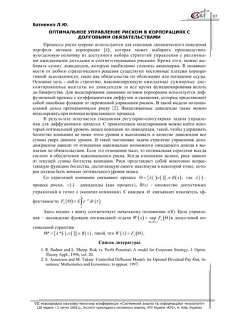 97

Батиенко Л.Ю.
          ОПТИМАЛЬНОЕ УПРАВЛЕНИЕ РИСКОМ В КОРПОРАЦИЯХ С
                   ДОЛГОВЫМИ ОБЯЗАТЕЛЬСТВАМИ
     Процессы риска широко используются для описания динамического поведения
портфеля активов корпорации [1], которая может выбирать производствен-
ную/деловую политику из доступного набора стратегий управления с различны-
ми ожидаемыми доходами и соответствующими рисками. Кроме того, можно вы-
бирать сумму дивидендов, которую необходимо уплатить акционерам. В независи-
мости от любого стратегического решения существуют постоянные платежи корпора-
тивной задолженности, такие как обязательства по облигациям или погашение ссуды.
Основная цель - найти стратегию, максимизирующую ожидаемые суммарные дис-
контированные выплаты по дивидендам за все время функционирования вплоть
до банкротства. Для моделирования динамики активов корпорации используется диф-
фузионный процесс с коэффициентами диффузии и смещения, которые представляют
собой линейные функции от переменной управления риском. В такой модели потенци-
альный доход пропорционален риску [2]. Накапливаемые дивиденды также можно
моделировать при помощи возрастающего процесса.
     В результате получается смешанная регулярно-сингулярная задача управле-
ния для диффузионного процесса. С привлечением моделирования можно найти неко-
торый оптимальный уровень запаса компании по дивидендам, такой, чтобы удерживать
богатство компании не ниже этого уровня и выплачивать в качестве дивидендов все
суммы сверх данного уровня. В такой постановке задача стратегии управления дохо-
дом/риском зависит от отношения максимально возможного ожидаемого дохода к вы-
платам по обязательствам. Если это отношение мало, то оптимальная стратегия всегда
состоит в обеспечении максимального риска. Когда отношение велико, риск зависит
от текущей суммы богатства компании. Риск представляет собой монотонно возрас-
тающую функцию богатства, достигающую своего максимума в некоторой точке, кото-
рая должна быть меньше оптимального уровня запаса.
     Со стратегией компании связывают процесс Θ = {λ ( ⋅ ) v ( ⋅ )} ,∈ B ( x ) , где λ ( ⋅) –
процесс риска, v ( ⋅ ) – дивиденды (как процесс), В(х) - множество допустимых
управлений в точке х (капитал компании). С каждым Θ связывают показатель эф-
                               t

фективности Fx ( Θ ) = E ∫ e−γτ dv (τ ).
                               o

     Здесь индекс х внизу соответствует начальному положению х(0). Цель управле-
ния – нахождение функции оптимальной отдачи W ( x ) = sup Fx ( Θ ) и допустимой оп-
                                                                            Θ∈B ( x )

тимальной стратегии
     Θ* = {λ * ( ⋅) , v ( ⋅)} ∈ B ( x ) , такой, что W ( x ) = Fx ( Θ ) .

                                           Список литературы
     1. R. Radner and L. Shepp. Risk vs. Profit Potential: A model for Corporate Strategy. J. Optim.
        Theory Appl., 1996, vol. 20.
     2. S. Asmussen and M. Taksar. Controlled Diffusion Models for Optimal Dividend Pay-Out, In-
        surance: Mathematics and Economics, to appear, 1997.




 VII міжнародна науково-технічна конференція «Системний аналіз та інформаційні технології»
  (28 червня – 2 липня 2005 р., Інститут прикладного системного аналізу, НТУ України «КПІ», м. Київ, Україна)
 