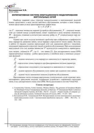 98

     Богушевская Н.В.
     НТУУ «КПИ»
        ИНТЕРАКТИВНАЯ СИСТЕМА ИМИТАЦИОННОГО МОДЕЛИРОВАНИЯ
                         ВИРТУАЛЬНЫХ СЕТЕЙ
         Наиболее широкий класс структур концептуальных и имитационных моделей
     можно представить в виде систем массового обслуживания, которые в свою очередь
     можно представить в виде ориентированных графов вида
                                                 G =< V , P ,W >
     где V – конечное множество вершин (устройств обслуживания); P – конечное множе-
     ство дуг (связей между устройствами), может задаваться в виде матрицы смежности;
     W – функция, ставящая в соответствие каждому ребру из P упорядоченную пару ве-
     ршин из V .
          Однако при таком подходе возникают проблемы при отображении в графическом
     виде маршрутов движения заявок, когда маршрут определяется типом заявки. Поэтому
     в работе [1] введено понятие виртуальной сети для упрощения работы с моделями,
     имеющими переменную структуру связей устройств обслуживания. При использовании
     виртуальной сети для задания множества P используется совокупность параметриче-
                                  k
     ских матриц смежности P , где k – тип заявки [2]. Для декларативного языка GPSS
     параметрическую матрицу удобно представлять в линейном виде с помощью следую-
     щих функций:
            f1k – задание начального узла маршрута в зависимости от параметра заявки;
              k
            f 2 – определение длины маршрута при фиксированном входном параметре;
            f3k – определение следующего узла маршрута в зависимости от текущего;
               k
            f 4 – задание времени обслуживания узлом заявки при заданном типе заявки;
            f5k – задание числа занимаемых каналов устройства обслуживания.
          Предложенные метод создания виртуальных стохастических сетей позволяет авто-
     матизировать трансляцию моделей, содержащих устройства с переменной структурой
     связи, в код декларативного языка типа GPSS. Метод реализован в системе Virtual Net.
                                              Список литературы
         1. Tomashevskiy Valentin, Verlan Anatoliy, Oletskiy Oleksiy. The generator of Simulation Models
            for Distributed Virtual Transportation Networks of Delivery / 9th International Multi-Conference
            Advanced Computer Systems ACS’202 – Part II – Czcecin – Poland: Faculty of computer sci-
            ence & information systems, Technical University of Czcecin, 2002. – P. 419 – 424.
         2. Богушевская Н.В., Томашевский В.Н. Интерактивная система имитационного моделиро-
            вания виртуальных сетей // Автоматизація виробничих процесів. – 2004. – №2 (19). – С.
            162 – 166.




     VII міжнародна науково-технічна конференція «Системний аналіз та інформаційні технології»
       (28 червня – 2 липня 2005 р., Інститут прикладного системного аналізу, НТУ України «КПІ», м. Київ, Україна)
 