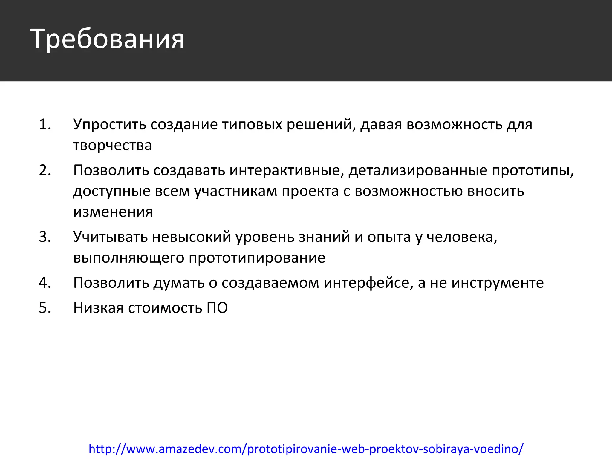 Упростить создание типовых решений, давая возможность для творчества Позволить создавать интерактивные, детализированные прототипы, доступные всем участникам проекта с возможностью вносить изменения Учитывать невысокий уровень знаний и опыта у человека, выполняющего прототипирование Позволить думать о создаваемом интерфейсе, а не инструменте Низкая стоимость ПО http://www.amazedev.com/prototipirovanie-web-proektov-sobiraya-voedino/ Требования 