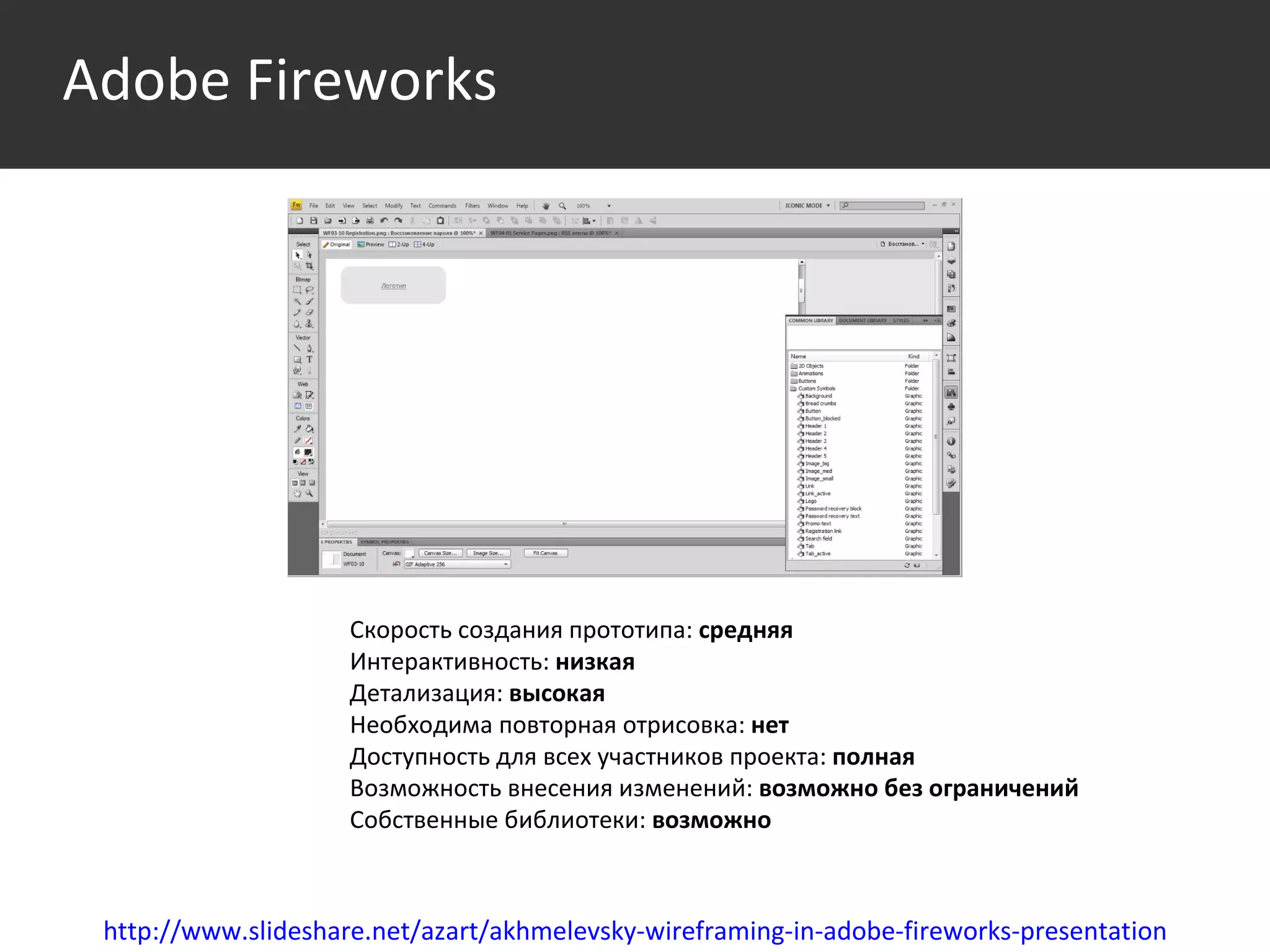 Среда http://www.slideshare.net/azart/akhmelevsky-wireframing-in-adobe-fireworks-presentation Скорость создания прототипа:  средняя Интерактивность:  низкая Детализация:  высокая Необходима повторная отрисовка:  нет Доступность для всех участников проекта:  полная Возможность внесения изменений:  возможно без ограничений Собственные библиотеки:  возможно  Adobe Fireworks 