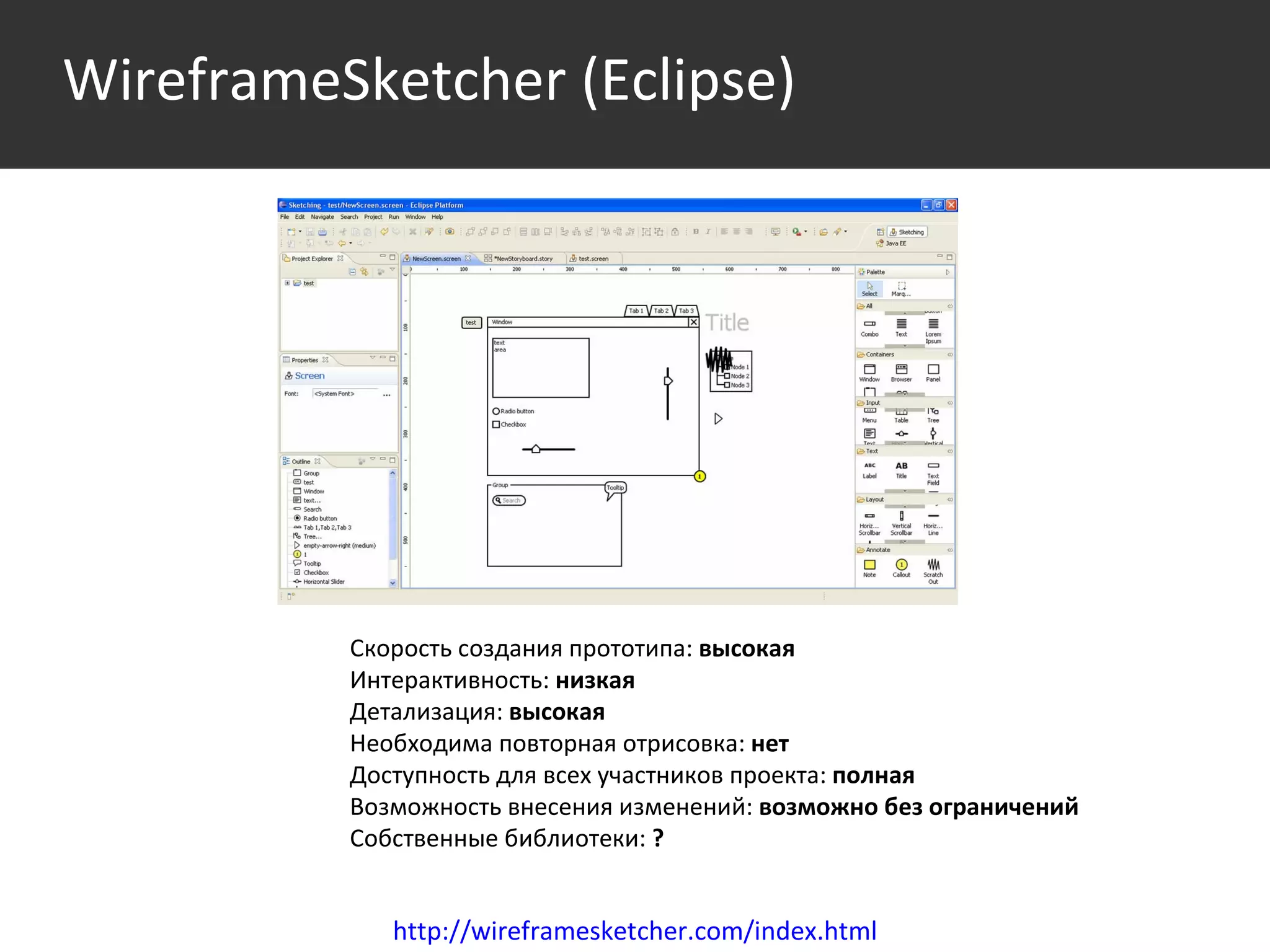 Среда http://wireframesketcher.com/index.html Скорость создания прототипа:  высокая Интерактивность:  низкая Детализация:  высокая Необходима повторная отрисовка:  нет Доступность для всех участников проекта:  полная Возможность внесения изменений:  возможно без ограничений Собственные библиотеки:  ?   WireframeSketcher   (Eclipse) 