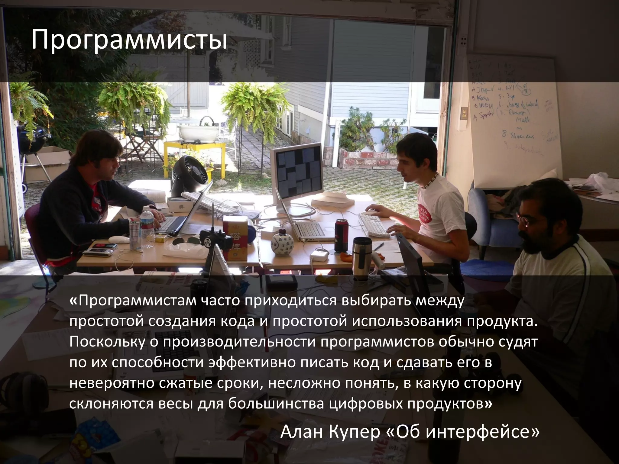 Программисты « Программистам часто приходиться выбирать между простотой создания кода и простотой использования продукта. Поскольку о производительности программистов обычно судят по их способности эффективно писать код и сдавать его в невероятно сжатые сроки, несложно понять, в какую сторону склоняются весы для большинства цифровых продуктов » Алан Купер «Об интерфейсе» 
