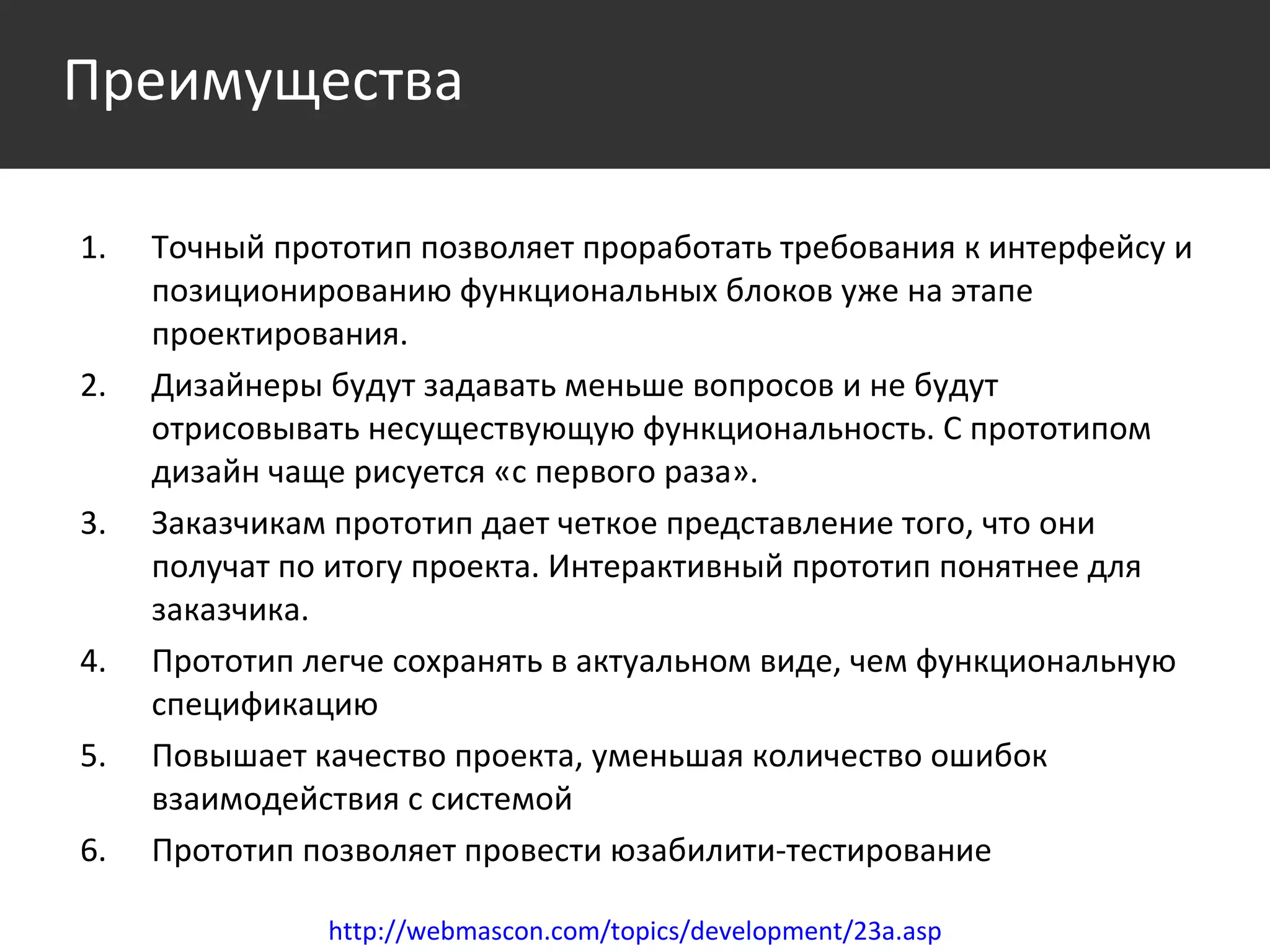 Точный прототип позволяет проработать требования к интерфейсу и позиционированию функциональных блоков уже на этапе проектирования. Дизайнеры будут задавать меньше вопросов и не будут отрисовывать несуществующую функциональность. С прототипом дизайн чаще рисуется «с первого раза». Заказчикам прототип дает четкое представление того, что они получат по итогу проекта. Интерактивный прототип понятнее для заказчика. Прототип легче сохранять в актуальном виде, чем функциональную спецификацию Повышает качество проекта, уменьшая количество ошибок взаимодействия с системой Прототип позволяет провести юзабилити-тестирование http://webmascon.com/topics/development/23a.asp Преимущества 