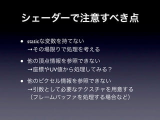 シェーダーで注意すべき点

•   staticな変数を持てない
    →その場限りで処理を考える

•   他の頂点情報を参照できない
    →座標やUV値から処理してみる？

•   他のピクセル情報を参照できない
    →引数として必要なテクスチャを用意する
    （フレームバッファを処理する場合など）
 