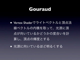 Gouraud

• Vertex Shaderでライトベクトルと頂点法
 線ベクトルの内積を取って、光源に頂
 点が向いているかどうかの度合いを計
 算し、頂点の輝度とする

• 光源に向いているほど明るくする
 