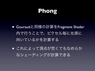 Phong

• Gouraudと同様の計算をFragment Shader
 内で行うことで、ピクセル毎に光源に
 向いているかを計算する

• これによって頂点が荒くてもなめらか
 なシェーディングが計算できる
 