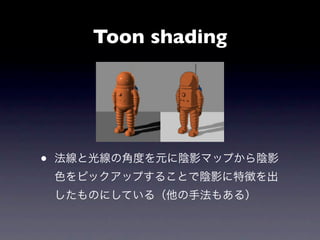 Toon shading




•   法線と光線の角度を元に陰影マップから陰影
    色をピックアップすることで陰影に特徴を出
    したものにしている（他の手法もある）
 