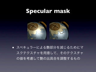 Specular mask




•   スペキュラーによる艶部分を減じるためにマ
    スクテクスチャを用意して、そのテクスチャ
    の値を考慮して艶の出具合を調整するもの
 