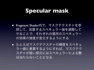 Specular mask

•   Fragment Shader内で、マスクテクスチャを参
    照して、加算するスペキュラー値を調整して
    やることで、それぞれの箇所のスペキュラー
    の効果の強度が変化するようにする

•   たとえばマスクテクスチャの輝度をスペキュ
    ラー値に乗算するようにすれば、マスクテク
    スチャが暗い部分にはスペキュラーによる艶
    は当たらないことになる
 
