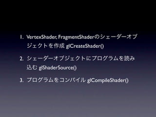 1. VertexShader, FragmentShaderのシェーダーオブ
  ジェクトを作成 glCreateShader()

2. シェーダーオブジェクトにプログラムを読み
  込む glShaderSource()

3. プログラムをコンパイル glCompileShader()
 