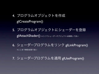 4. プログラムオブジェクトを作成
 glCreateProgram()

5. プログラムオブジェクトにシェーダーを登録
 glAttachShader() ※ここでシェーダーオブジェクトは破棄して良い

6. シェーダープログラムをリンク glLinkProgram()
 ※ここまで事前処理で良い




7. シェーダープログラムを適用 glUseProgram()
 