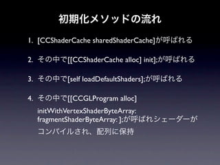 初期化メソッドの流れ
1. [CCShaderCache sharedShaderCache]が呼ばれる

2. その中で[[CCShaderCache alloc] init];が呼ばれる

3. その中で[self loadDefaultShaders];が呼ばれる

4. その中で[[CCGLProgram alloc]
  initWithVertexShaderByteArray:
  fragmentShaderByteArray: ];が呼ばれシェーダーが
  コンパイルされ、配列に保持
 