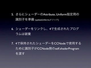 5. さらにシェーダーのAttribute, Uniform指定用の
  識別子を準備 (updateUniformsメソッド)


6. シェーダーをリンクし、4で生成されたプログ
  ラムは破棄


7. 4で保持されたシェーダーをCCNodeで使用する
  ために識別子がCCNode側のself.shaderProgram
  を渡す
 