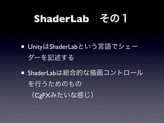 ShaderLab その１

• UnityはShaderLabという言語でシェー
 ダーを記述する

• ShaderLabは総合的な描画コントロール
 を行うためのもの
 （CgFXみたいな感じ）
 