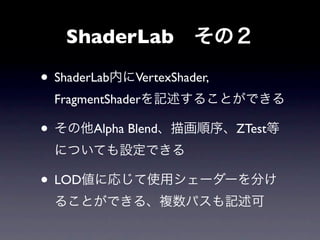 ShaderLab その２

• ShaderLab内にVertexShader,
  FragmentShaderを記述することができる

• その他Alpha Blend、描画順序、ZTest等
  についても設定できる

• LOD値に応じて使用シェーダーを分け
  ることができる、複数パスも記述可
 