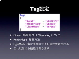 Tag設定




•   Queue : 描画順序 cf. “Geometry+1”など
•   RenderType : 描画方法
•   LightMode : 指定すればライト値が更新される
•   これ以外にも機能はあります
 
