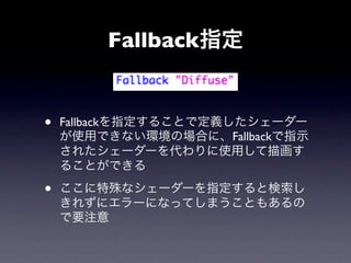 Fallback指定


•   Fallbackを指定することで定義したシェーダー
    が使用できない環境の場合に、Fallbackで指示
    されたシェーダーを代わりに使用して描画す
    ることができる

•   ここに特殊なシェーダーを指定すると検索し
    きれずにエラーになってしまうこともあるの
    で要注意
 