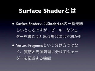 Surface Shaderとは

• Surface ShaderとはShaderLabの一番美味
 しいところですが、ピーキーなシェー
 ダーを書こうと思う場合には不利かも

• Vertex, Fragmentという分け方ではな
 く、質感と光源処理に分けてシェー
 ダーを記述する機能
 