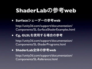 ShaderLabの参考web
•   Surfaceシェーダーの参考web
    http://unity3d.com/support/documentation/
    Components/SL-SurfaceShaderExamples.html

•   Cg, GLSLを使用する場合の参考
    http://unity3d.com/support/documentation/
    Components/SL-ShaderPrograms.html

•   ShaderLab全体の参考web
    http://unity3d.com/support/documentation/
    Components/SL-Reference.html
 