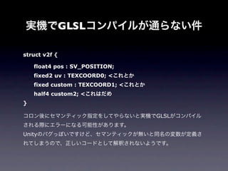 実機でGLSLコンパイルが通らない件

struct v2f {

  float4 pos : SV_POSITION;
  fixed2 uv : TEXCOORD0; <これとか
  fixed custom : TEXCOORD1; <これとか
  half4 custom2; <これはだめ
}

コロン後にセマンティック指定をしてやらないと実機でGLSLがコンパイル
される際にエラーになる可能性があります。
Unityのバグっぽいですけど、セマンティックが無いと同名の変数が定義さ
れてしまうので、正しいコードとして解釈されないようです。
 