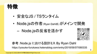 Copyright (C) 2022 虎の穴ラボ株式会社All Right Reserved.
• 安全なJS / TSランタイム
• Node.jsの作者（Ryan Dahl氏）がメインで開発
– Node.jsの反省を活かす
参考：Node...