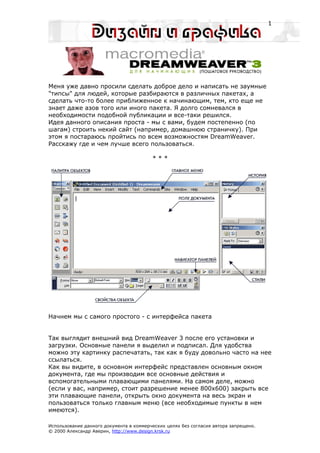 1




Меня уже давно просили сделать доброе дело и написать не заумные
"типсы" для людей, которые разбираются в различных пакетах, а
сделать что-то более приближенное к начинающим, тем, кто еще не
знает даже азов того или иного пакета. Я долго сомневался в
необходимости подобной публикации и все-таки решился.
Идея данного описания проста - мы с вами, будем постепенно (по
шагам) строить некий сайт (например, домашнюю страничку). При
этом я постараюсь пройтись по всем возможностям DreamWeaver.
Расскажу где и чем лучше всего пользоваться.

                                         ***




Начнем мы с самого простого - с интерфейса пакета


Так выглядит внешний вид DreamWeaver 3 после его установки и
загрузки. Основные панели я выделил и подписал. Для удобства
можно эту картинку распечатать, так как я буду довольно часто на нее
ссылаться.
Как вы видите, в основном интерфейс представлен основным окном
документа, где мы производим все основные действия и
вспомогательными плавающими панелями. На самом деле, можно
(если у вас, например, стоит разрешение менее 800х600) закрыть все
эти плавающие панели, открыть окно документа на весь экран и
пользоваться только главным меню (все необходимые пункты в нем
имеются).

Использование данного документа в коммерческих целях без согласия автора запрещено.
© 2000 Александр Аверин, http://www.design.krsk.ru
 