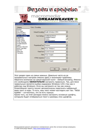 14




Этот раздел один из самых важных. Довольно часто из-за
неправильных настроек именно здесь и возникают проблемы.
Обратите внимание на самый верхний пункт - Default Encoding. Именно
его необходимо ОБЯЗАТЕЛЬНО настроить правильно. Так, для меня
правильным является выбор кодировки Windows-1251 (так как я
работаю под Windows). Если вы настроите не так как нужно,
DreamWeaver просто начнет автоматически перегонять набранный
вами текст в коды. То есть, ваш текст может выглядеть вот так: "ïîëíûé
èçâðàò" - согласитесь, это не есть хорошо.
Кроме того, на этой закладке можно настроить основные шрифты,
которыми будет отображаться текст и размеры этих шрифтов.




Использование данного документа в коммерческих целях без согласия автора запрещено.
© 2000 Александр Аверин, http://www.design.krsk.ru
 