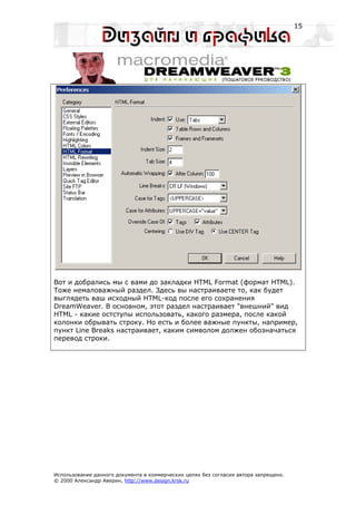 15




Вот и добрались мы с вами до закладки HTML Format (формат HTML).
Тоже немаловажный раздел. Здесь вы настраиваете то, как будет
выглядеть ваш исходный HTML-код после его сохранения
DreamWeaver. В основном, этот раздел настраивает "внешний" вид
HTML - какие остступы использовать, какого размера, после какой
колонки обрывать строку. Но есть и более важные пункты, например,
пункт Line Breaks настраивает, каким символом должен обозначаться
перевод строки.




Использование данного документа в коммерческих целях без согласия автора запрещено.
© 2000 Александр Аверин, http://www.design.krsk.ru
 