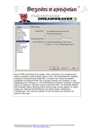 16




Пункт HTML Rewriting тоже важен. Если настроить его неправильно,
можно наломать немало дров. Дело в том, что DreamWeaver снабжен
парсером (проверочным модулем), который при открытии файла
проверяет исходный HTML-код и делает выводы об ошибках, в нем
содержащихся. Иногда то, что DreamWeaver считает ошибкой, таковой
вовсе не является. Поэтому пункты Rewrite HTML: Fix Invalidly Nested
and Enclosed Tags и Remove Extra Closing Tags лучше убрать от греха
подальше. Верный DreamWeaver все равно будет отображать
"нехорошие" теги желтым цветом. И при желании вы сможете их
удалить вручную.




Использование данного документа в коммерческих целях без согласия автора запрещено.
© 2000 Александр Аверин, http://www.design.krsk.ru
 