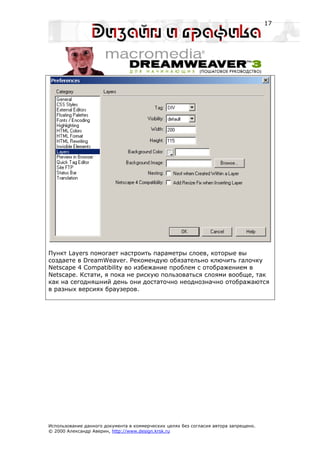 17




Пункт Layers помогает настроить параметры слоев, которые вы
создаете в DreamWeaver. Рекомендую обязательно ключить галочку
Netscape 4 Compatibility во избежание проблем с отображением в
Netscape. Кстати, я пока не рискую пользоваться слоями вообще, так
как на сегодняшний день они достаточно неоднозначно отображаются
в разных версиях браузеров.




Использование данного документа в коммерческих целях без согласия автора запрещено.
© 2000 Александр Аверин, http://www.design.krsk.ru
 