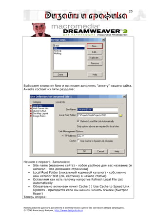 20




Выбираем кнопочку New и начинаем заполнять "анкету" нашего сайта.
Анкета состоит из пяти разделов:




Начнем с первого. Заполняем:
   • Site name (название сайта) - лобое удобное для вас название (я
     написал - моя домашняя страничка)
   • Local Root Folder (локальный корневой каталог) - собственно
     наш каталог test (см. картинку в начале статьи).
   • Оставляем как есть галочку напротив Refresh Local File List
     Automatically
   • Обязательно включаем пункт Cache [ ] Use Cache to Speed Link
     Updates - пригодится если мы начнем менять ссылки (быстрее
     будет)
Теперь вторая:


Использование данного документа в коммерческих целях без согласия автора запрещено.
© 2000 Александр Аверин, http://www.design.krsk.ru
 