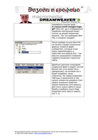 26




                                                понравятся ссылки вида -
                                                d:vasyaworkimageslogo.
                                                gif? Мне нет, да и отображаться
                                                подобная конструкция будет
                                                только на вашей локальной
                                                машине. Так что выбираем New
                                                File, и никаких гвоздей!

                                                После выбора пункта New File
                                                на панели справа (локальные
                                                файлы) появится файл
                                                untitled.htm, который стоит
                                                сразу переименовать в
                                                index.htm или default.htm - так
                                                обычно указывается название
                                                первой (головной) странички
                                                сайта

                                                Двойным щелчком открываем
                                                созданный файл и видим чистый
                                                белый лист (что может быть
                                                прекраснее), на котором мы и
                                                будет создавать нашу
                                                страничку. Но перед созданием
                                                таблицы и занесением в нее
                                                наших элементов дизайна стоит
                                                задать основные свойства
                                                нашей странички (это важно!).
                                                Для этого нужно зайти в меню
                                                Modify и выбрать пунтк Page
                                                Properties (или просто нажать
                                                Ctrl + J).




Использование данного документа в коммерческих целях без согласия автора запрещено.
© 2000 Александр Аверин, http://www.design.krsk.ru
 