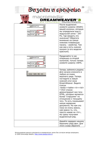 29




                                                         После выделения
                                                         укажите ширину (Width)
                                                         вашей колонки, которую
                                                         мы определили еще в
                                                         модульной сетке - 247
                                                         Pix. Где вводить это
                                                         значение? Обратите
                                                         внимание на самую
                                                         нижнюю плавающую
                                                         панель - свойства. Там
                                                         как раз и есть нужное
                                                         окошко (я его выделил
                                                         красным).

                                                         Проделайте ту же
                                                         операцию со второй
                                                         колонкой, только теперь
                                                         укажите ширину 100%.


                                                         Теперь займемся рядами.
                                                         Для начала кликните в
                                                         любую из ячеек
                                                         верхнего ряда. Теперь
                                                         поглядите в левый
                                                         нижний угол окна
                                                         DreamWeaver. Видите
                                                         список
                                                         <body><table><tr><td>
                                                         ? Этот список
                                                         демонстрирует все теги
                                                         HTML, которые являются
                                                         более "старшими" по
                                                         отношению к текущему
                                                         тегу. То есть показывают
                                                         некую иерархию
                                                         документа. Но нам это
                                                         пока не очень важно,
                                                         нам важно то, что,
                                                         просто нажав на <tr>,
                                                         мы сразу получаем
                                                         выделенный ряд.

                                                         Давайте зададим нашему
                                                         верхнему ряду фон. Для
                                                         этого снова обратите


Использование данного документа в коммерческих целях без согласия автора запрещено.
© 2000 Александр Аверин, http://www.design.krsk.ru
 