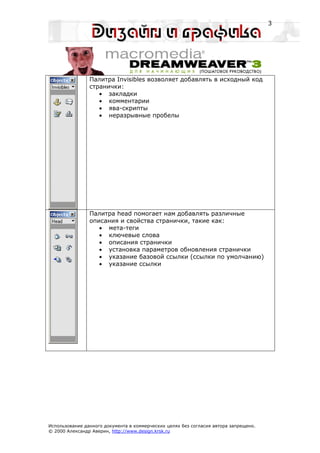 3




                Палитра Invisibles возволяет добавлять в исходный код
                странички:
                   • закладки
                   • комментарии
                   • ява-скрипты
                   • неразрывные пробелы




                Палитра head помогает нам добавлять различные
                описания и свойства странички, такие как:
                   • мета-теги
                   • ключевые слова
                   • описания странички
                   • установка параметров обновления странички
                   • указание базовой ссылки (ссылки по умолчанию)
                   • указание ссылки




Использование данного документа в коммерческих целях без согласия автора запрещено.
© 2000 Александр Аверин, http://www.design.krsk.ru
 