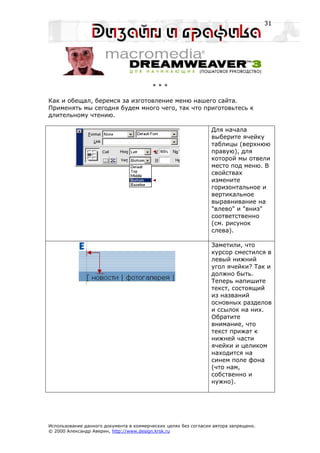 31




                                         ***

Как и обещал, беремся за изготовление меню нашего сайта.
Применять мы сегодня будем много чего, так что приготовьтесь к
длительному чтению.

                                                                 Для начала
                                                                 выберите ячейку
                                                                 таблицы (верхнюю
                                                                 правую), для
                                                                 которой мы отвели
                                                                 место под меню. В
                                                                 свойствах
                                                                 измените
                                                                 горизонтальное и
                                                                 вертикальное
                                                                 выравнивание на
                                                                 "влево" и "вниз"
                                                                 соответственно
                                                                 (см. рисунок
                                                                 слева).

                                                                 Заметили, что
                                                                 курсор сместился в
                                                                 левый нижний
                                                                 угол ячейки? Так и
                                                                 должно быть.
                                                                 Теперь напишите
                                                                 текст, состоящий
                                                                 из названий
                                                                 основных разделов
                                                                 и ссылок на них.
                                                                 Обратите
                                                                 внимание, что
                                                                 текст прижат к
                                                                 нижней части
                                                                 ячейки и целиком
                                                                 находится на
                                                                 синем поле фона
                                                                 (что нам,
                                                                 собственно и
                                                                 нужно).




Использование данного документа в коммерческих целях без согласия автора запрещено.
© 2000 Александр Аверин, http://www.design.krsk.ru
 
