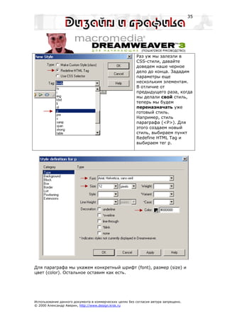 35




                                                         Раз уж мы залезли в
                                                         CSS-стили, давайте
                                                         доведем наше черное
                                                         дело до конца. Зададим
                                                         параметры еще
                                                         нескольким элементам.
                                                         В отличие от
                                                         предыдущего раза, когда
                                                         мы делали свой стиль,
                                                         теперь мы будем
                                                         переназначать уже
                                                         готовый стиль.
                                                         Например, стиль
                                                         параграфа (<P>). Для
                                                         этого создаем новый
                                                         стиль, выбираем пункт
                                                         Redefine HTML Tag и
                                                         выбираем тег p.




Для параграфа мы укажем конкретный шрифт (font), размер (size) и
цвет (color). Остальное оставим как есть.




Использование данного документа в коммерческих целях без согласия автора запрещено.
© 2000 Александр Аверин, http://www.design.krsk.ru
 