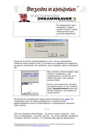 37




                                                           В появившемся окне
                                                           выбираем "создать
                                                           новый элемент" (наше
                                                           меню должно быть
                                                           целиком выделено!).




Сразу же вылетает предупреждение о том, что мы применяем к
элементу меню особые стили, и он может не отображаться корректно
на других страничках. Не пугайтесь, все в порядке, просто нажимайте
OK.

                                             Все, осталось только назвать наш
                                             элемент поудобнее и, при
                                             необходимости, вставлять его в
                                             любой документ при помощи
                                             кнопки Insert.

                                             Кстати, все изменения, которые
                                             мы будем вносить в наш элемент,
                                             будут автоматически вноситься
                                             во все страницы, на которых он
                                             используется.


На результат сегодняшнего урока можно взглянуть вот здесь. На
следующем шаге мы будем разбираться с особенностями
форматирования текста в DreamWeaver и познакомимся поближе с
CSS-стилями.

                                         ***

CSS или Cascading Style Sheets... Тут меня в аське спросили - чего,
мол, не переводишь - все CSS, да CSS... Ну, если перевод "каскадные
стилевые таблицы" устроит, то я безумно рад. Других вариантов у


Использование данного документа в коммерческих целях без согласия автора запрещено.
© 2000 Александр Аверин, http://www.design.krsk.ru
 