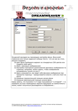 40




На данной закладке мы производим настройки фона. Фона всей
странички или только заданного абзаца текста - это уж как вы стиль
решили создавать.
   10.Цвет фона (выбираете вариант из стандартных 256 цветов или
      создаете свой цвет)
   11.Файл с фоновым изображением
   12.Настройка повторения (размножения) фонового изображения по
      странице, например, можно задать, чтобы изображение
      копировалось только по оси X
   13.Здесь указывается, как ведет себя фоновое изображение при
      прокрутке страницы - прокручивается вместе с ней или стоит на
      месте
   14.Указание горизонтальной позиции начала фона
   15.Указание вертикальной позиции начала фона
Сразу замечу, что пунктами 3 и 4 надо пользоваться "с оглядкой" - т.е.
проверять во всех необходимых версиях браузеров на совместимость -
иначе, может получиться расхождение в отображении...




Использование данного документа в коммерческих целях без согласия автора запрещено.
© 2000 Александр Аверин, http://www.design.krsk.ru
 