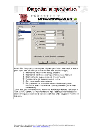 41




Пункт block служит для настроек параметров блока текста (т.е. здесь
речь идет уже не об отдельных буквах, как в пункте Type).
         1. Настройка расстояния между словами
         2. Настройка межбуквенного расстояния или трекинг
         3. Вертикальное выравнивание строки текста
         4. Горизонтальное выравнивание текста
         5. Отступ первой строки текста
         6. Настраивает систему расстановки дополнительных
             пробелов между словами и предложениями (несколько
             вариантов)
Здесь все достаточно просто, я обычно использую только Text Align и
Text Indent. Остальные пункты только при необходимости создания
элементов дизайна именно на основе стилей (при создании текстовой
версии).




Использование данного документа в коммерческих целях без согласия автора запрещено.
© 2000 Александр Аверин, http://www.design.krsk.ru
 