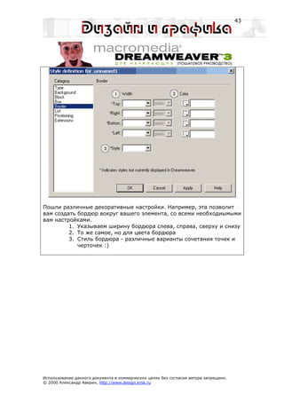 43




Пошли различные декоративные настройки. Например, эта позволит
вам создать бордюр вокруг вашего элемента, со всеми необходиымыми
вам настройками.
         1. Указываем ширину бордюра слева, справа, сверху и снизу
         2. То же самое, но для цвета бордюра
         3. Стиль бордюра - различные варианты сочетания точек и
            черточек :)




Использование данного документа в коммерческих целях без согласия автора запрещено.
© 2000 Александр Аверин, http://www.design.krsk.ru
 