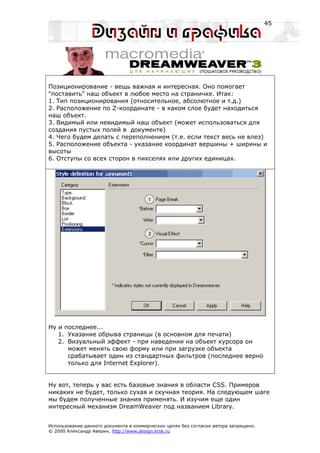 45




Позиционирование - вещь важная и интересная. Оно помогает
"поставить" наш объект в любое место на страничке. Итак:
1. Тип позиционирования (относительное, абсолютное и т.д.)
2. Расположение по Z-координате - в каком слое будет находиться
наш объект.
3. Видимый или невидимый наш объект (может использоваться для
создания пустых полей в документе)
4. Чего будем делать с переполнением (т.е. если текст весь не влез)
5. Расположение объекта - указание координат вершины + ширины и
высоты
6. Отступы со всех сторон в пикселях или других единицах.




Ну и последнее...
   1. Указание обрыва страницы (в основном для печати)
   2. Визуальный эффект - при наведении на объект курсора он
      может менять свою форму или при загрузке объекта
      срабатывает один из стандартных фильтров (последнее верно
      только для Internet Explorer).


Ну вот, теперь у вас есть базовые знания в области CSS. Примеров
никаких не будет, только сухая и скучная теория. На следующем шаге
мы будем полученные знания применять. И изучим еще один
интересный механизм DreamWeaver под названием Library.


Использование данного документа в коммерческих целях без согласия автора запрещено.
© 2000 Александр Аверин, http://www.design.krsk.ru
 