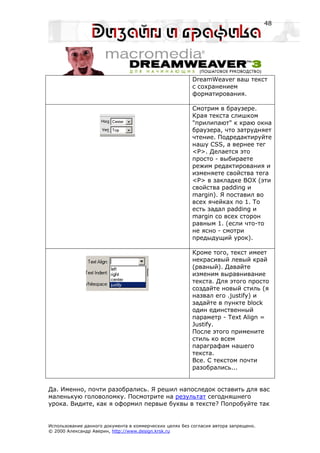 48




                                                         DreamWeaver ваш текст
                                                         с сохранением
                                                         форматирования.

                                                         Смотрим в браузере.
                                                         Края текста слишком
                                                         "прилипают" к краю окна
                                                         браузера, что затрудняет
                                                         чтение. Подредактируйте
                                                         нашу CSS, а вернее тег
                                                         <P>. Делается это
                                                         просто - выбираете
                                                         режим редактирования и
                                                         изменяете свойства тега
                                                         <P> в закладке BOX (эти
                                                         свойства padding и
                                                         margin). Я поставил во
                                                         всех ячейках по 1. То
                                                         есть задал padding и
                                                         margin со всех сторон
                                                         равным 1. (если что-то
                                                         не ясно - смотри
                                                         предыдущий урок).

                                                         Кроме того, текст имеет
                                                         некрасивый левый край
                                                         (рваный). Давайте
                                                         изменим выравнивание
                                                         текста. Для этого просто
                                                         создайте новый стиль (я
                                                         назвал его .justify) и
                                                         задайте в пункте block
                                                         один единственный
                                                         параметр - Text Align =
                                                         Justify.
                                                         После этого примените
                                                         стиль ко всем
                                                         параграфам нашего
                                                         текста.
                                                         Все. С текстом почти
                                                         разобрались...


Да. Именно, почти разобрались. Я решил напоследок оставить для вас
маленькую головоломку. Посмотрите на результат сегодняшнего
урока. Видите, как я оформил первые буквы в тексте? Попробуйте так


Использование данного документа в коммерческих целях без согласия автора запрещено.
© 2000 Александр Аверин, http://www.design.krsk.ru
 